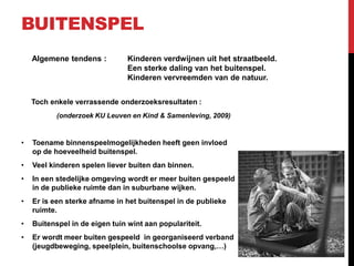 BUITENSPEL
Algemene tendens :

Kinderen verdwijnen uit het straatbeeld.
Een sterke daling van het buitenspel.
Kinderen vervreemden van de natuur.

Toch enkele verrassende onderzoeksresultaten :
(onderzoek KU Leuven en Kind & Samenleving, 2009)

•

Toename binnenspeelmogelijkheden heeft geen invloed
op de hoeveelheid buitenspel.

•

Veel kinderen spelen liever buiten dan binnen.

•

In een stedelijke omgeving wordt er meer buiten gespeeld
in de publieke ruimte dan in suburbane wijken.

•

Er is een sterke afname in het buitenspel in de publieke
ruimte.

•

Buitenspel in de eigen tuin wint aan populariteit.

•

Er wordt meer buiten gespeeld in georganiseerd verband
(jeugdbeweging, speelplein, buitenschoolse opvang,…)

 