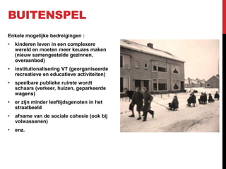 BUITENSPEL
Enkele mogelijke bedreigingen :
•

kinderen leven in een complexere
wereld en moeten meer keuzes maken
(nieuw samengestelde gezinnen,
overaanbod)

•

institutionalisering VT (georganiseerde
recreatieve en educatieve activiteiten)

•

speelbare publieke ruimte wordt
schaars (verkeer, huizen, geparkeerde
wagens)

•

er zijn minder leeftijdsgenoten in het
straatbeeld

•

afname van de sociale cohesie (ook bij
volwassenen)

•

enz.

 