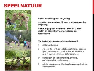 SPEELNATUUR
= meer dan een groen omgeving
= ruimte voor avontuurlijk spel in een natuurrijke
omgeving
= natuurlijk groen waarmee kinderen kunnen
spelen en die zij kunnen veranderen en
beïnvloeden

Wat is de meerwaarde van speelnatuur ?


uitdaging bieden



mogelijkheden bieden tot verschillende soorten
spel (fantasiespel, constructiespel, motorisch
spel (bouwen, klimmen, balanceren,…)



uitnodigen tot samenwerking, overleg,
onderhandelen, afstemmen,…



ruimte voor persoonlijke invulling van spel ruimte
en materialen

 