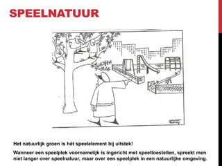 SPEELNATUUR

Het natuurlijk groen is hét speelelement bij uitstek!
Wanneer een speelplek voornamelijk is ingericht met speeltoestellen, spreekt men
niet langer over speelnatuur, maar over een speelplek in een natuurlijke omgeving.

 