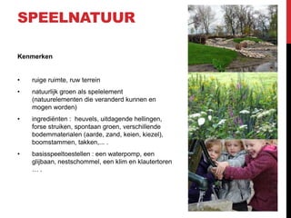 SPEELNATUUR
Kenmerken

•

ruige ruimte, ruw terrein

•

natuurlijk groen als spelelement
(natuurelementen die veranderd kunnen en
mogen worden)

•

ingrediënten : heuvels, uitdagende hellingen,
forse struiken, spontaan groen, verschillende
bodemmaterialen (aarde, zand, keien, kiezel),
boomstammen, takken,... .

•

basisspeeltoestellen : een waterpomp, een
glijbaan, nestschommel, een klim en klautertoren
….

 