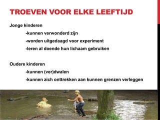 TROEVEN VOOR ELKE LEEFTIJD
Jonge kinderen
-kunnen verwonderd zijn

-worden uitgedaagd voor experiment
-leren al doende hun lichaam gebruiken

Oudere kinderen
-kunnen (ver)dwalen
-kunnen zich onttrekken aan kunnen grenzen verleggen

 