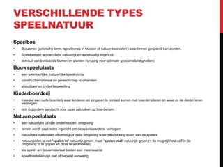 VERSCHILLENDE TYPES
SPEELNATUUR
Speelbos
•

Boszones (juridische term: ‘speelzones in bossen of natuurreservaten’) waarbinnen gespeeld kan worden.

•

Speelbossen worden liefst natuurrijk en avontuurlijk ingericht

•

behoud van bestaande bomen en planten (en zorg voor optimale groeiomstandigheden)

Bouwspeelplaats
•

een avontuurlijke, natuurrijke speelruimte

•

constructiemateriaal en gereedschap voorhanden

•

afsluitbaar en onder begeleiding

Kinderboerderij
•

meestal een oude boerderij waar kinderen en jongeren in contact komen met boerderijdieren en waar ze de dieren leren
verzorgen.

•

ook bijzondere aandacht voor oude gebruiken op boerderijen.

Natuurspeelplaats
•

een natuurlijke (al dan onderhouden) omgeving

•

terrein wordt vaak extra ingericht om de speelwaarde te verhogen

•

natuurlijke materialen afkomstig uit deze omgeving is ter beschikking staan van de spelers

•

natuurspelen is niet ‘spelen in’ natuurlijk groen, maar ‘spelen met’ natuurlijk groen (= de mogelijkheid zelf in de
omgeving in te grijpen en deze te veranderen)

•

los speel –en bouwmateriaal bieden een meerwaarde

•

speeltoestellen zijn niet of beperkt aanwezig

 