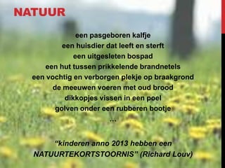 NATUUR
een pasgeboren kalfje
een huisdier dat leeft en sterft
een uitgesleten bospad
een hut tussen prikkelende brandnetels
een vochtig en verborgen plekje op braakgrond
de meeuwen voeren met oud brood
dikkopjes vissen in een poel
golven onder een rubberen bootje
…

“kinderen anno 2013 hebben een
NATUURTEKORTSTOORNIS” (Richard Louv)

 