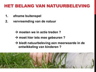 HET BELANG VAN NATUURBELEVING
1.

afname buitenspel

2.

vervreemding van de natuur

 moeten we in actie treden ?
 moet hier iets mee gebeuren ?
 biedt natuurbeleving een meerwaarde in de
ontwikkeling van kinderen ?

 