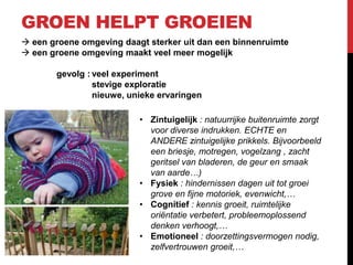 GROEN HELPT GROEIEN
 een groene omgeving daagt sterker uit dan een binnenruimte
 een groene omgeving maakt veel meer mogelijk
gevolg : veel experiment
stevige exploratie
nieuwe, unieke ervaringen
• Zintuigelijk : natuurrijke buitenruimte zorgt
voor diverse indrukken. ECHTE en
ANDERE zintuigelijke prikkels. Bijvoorbeeld
een briesje, motregen, vogelzang , zacht
geritsel van bladeren, de geur en smaak
van aarde…)
• Fysiek : hindernissen dagen uit tot groei
grove en fijne motoriek, evenwicht,…
• Cognitief : kennis groeit, ruimtelijke
oriëntatie verbetert, probleemoplossend
denken verhoogt,…
• Emotioneel : doorzettingsvermogen nodig,
zelfvertrouwen groeit,…

 
