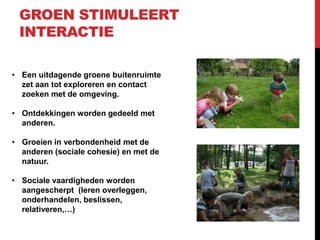 GROEN STIMULEERT
INTERACTIE
• Een uitdagende groene buitenruimte
zet aan tot exploreren en contact
zoeken met de omgeving.
• Ontdekkingen worden gedeeld met
anderen.
• Groeien in verbondenheid met de
anderen (sociale cohesie) en met de
natuur.
• Sociale vaardigheden worden
aangescherpt (leren overleggen,
onderhandelen, beslissen,
relativeren,…)

 