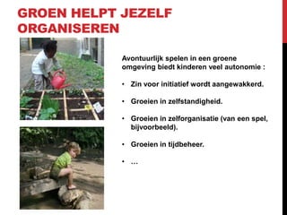 GROEN HELPT JEZELF
ORGANISEREN
Avontuurlijk spelen in een groene
omgeving biedt kinderen veel autonomie :
• Zin voor initiatief wordt aangewakkerd.
• Groeien in zelfstandigheid.
• Groeien in zelforganisatie (van een spel,
bijvoorbeeld).

• Groeien in tijdbeheer.
• …

 