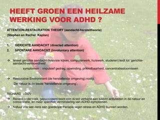 HEEFT GROEN EEN HEILZAME
WERKING VOOR ADHD ?
ATTENTION-RESTAURATION THEORY (aandacht-hersteltheorie)
(Stephen en Rachel Kaplan)
1.

GERICHTE AANDACHT (directed attention)

2.

SPONTANE AANDACHT (involuntary attention)

 teveel gerichte aandacht (televisie kijken, computerwerk, huiswerk, studeren) leidt tot ’gerichteaandacht-vermoeidheid‘

symptomen : impulsief gedrag, opwinding, prikkelbaarheid, concentratiestoornissen
 Restorative Environment (de herstellende omgeving) nodig.
De natuur is de beste ’herstellende omgeving’.
RICHARD LOUV
 Recent onderzoek, gepubliceerd toont een direct verband aan tussen activiteiten in de natuur en
concentratie, en meer specifiek vermindering van ADHD-symptomen.
 Natuur zou wel eens een goedkope therapie tegen stress en ADHD kunnen worden.

 