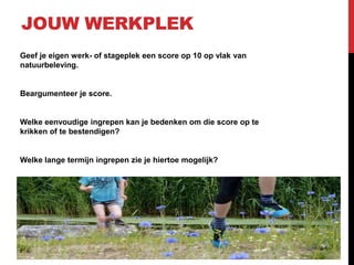 JOUW WERKPLEK
Geef je eigen werk- of stageplek een score op 10 op vlak van
natuurbeleving.

Beargumenteer je score.

Welke eenvoudige ingrepen kan je bedenken om die score op te
krikken of te bestendigen?

Welke lange termijn ingrepen zie je hiertoe mogelijk?

 