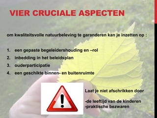 VIER CRUCIALE ASPECTEN
om kwaliteitsvolle natuurbeleving te garanderen kan je inzetten op :
1. een gepaste begeleidershouding en –rol

2. inbedding in het beleidsplan
3. ouderparticipatie
4. een geschikte binnen- en buitenruimte

Laat je niet afschrikken door
-de leeftijd van de kinderen
-praktische bezwaren

 