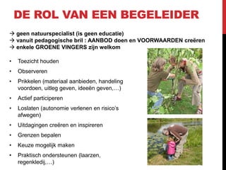 DE ROL VAN EEN BEGELEIDER
 geen natuurspecialist (is geen educatie)
 vanuit pedagogische bril : AANBOD doen en VOORWAARDEN creëren
 enkele GROENE VINGERS zijn welkom
•

Toezicht houden

•

Observeren

•

Prikkelen (materiaal aanbieden, handeling
voordoen, uitleg geven, ideeën geven,…)

•

Actief participeren

•

Loslaten (autonomie verlenen en risico’s
afwegen)

•

Uitdagingen creëren en inspireren

•

Grenzen bepalen

•

Keuze mogelijk maken

•

Praktisch ondersteunen (laarzen,
regenkledij,…)

 
