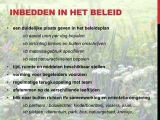 INBEDDEN IN HET BELEID
• een duidelijke plaats geven in het beleidsplan
vb aantal uren per dag bepalen

vb inrichting binnen en buiten omschrijven
vb materiaalgebruik specifiëren
vb vast natuuractiviteiten bepalen
• tijd, ruimte en middelen beschikbaar stellen
• vorming voor begeleiders voorzien
• regelmatige terugkoppeling met team
• afstemmen op de verschillende leeftijden

• blik naar buiten richten ifv samenwerking en oriëntatie omgeving
vb partners : boswachter, kinderboerderij, vissers, asiel,…
vb plekjes : dierentuin, park, bos, natuurgebied, kreekje,…

 