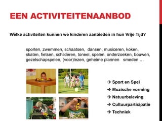 EEN ACTIVITEITENAANBOD
Welke activiteiten kunnen we kinderen aanbieden in hun Vrije Tijd?

sporten, zwemmen, schaatsen, dansen, musiceren, koken,
skaten, fietsen, schilderen, toneel, spelen, onderzoeken, bouwen,
gezelschapspelen, (voor)lezen, geheime plannen smeden …

 Sport en Spel
 Muzische vorming

 Natuurbeleving
 Cultuurparticipatie
 Techniek

 