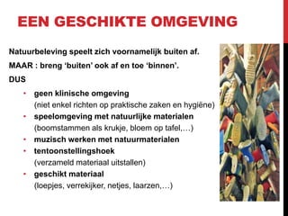 EEN GESCHIKTE OMGEVING
Natuurbeleving speelt zich voornamelijk buiten af.
MAAR : breng ‘buiten’ ook af en toe ‘binnen’.
DUS
• geen klinische omgeving
(niet enkel richten op praktische zaken en hygiëne)
• speelomgeving met natuurlijke materialen
(boomstammen als krukje, bloem op tafel,…)
• muzisch werken met natuurmaterialen
• tentoonstellingshoek
(verzameld materiaal uitstallen)
• geschikt materiaal
(loepjes, verrekijker, netjes, laarzen,…)

 