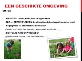 EEN GESCHIKTE OMGEVING
BUITEN :
•

VARIATIE in ruimte, reliëf, beplanting en sfeer

•

DOE en ONTDEKPLEKKEN die uitnodigen tot onderzoek en experiment

•

mogelijkheid tot ERVAREN van de natuur
(tuintje, nestkastje, thermometer, regenmeter, windmolen,…)

•

ZICHTBARE NATUURPROCESSEN
(paddestoelen rottend hout, herfstbladeren,…)

 
