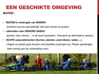 EEN GESCHIKTE OMGEVING
BUITEN :
• BUITEN is verlengde van BINNEN
(kinderen kunnen gemakkelijk zelf naar binnen en buiten)
• uitbreiden naar GROENE OASES
(parken, bos, strand,… in de buurt opzoeken. Transport op alternatieve manier)
• ECHTE natuurelementen (bomen, planten, zand dieren, water,…)
(Tegels en plastic gras leveren niet dezelfde ervaringen op. Plastic speeltuigen
laten weinig aan de verbeelding over).

 