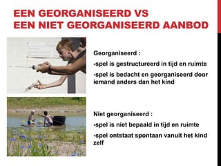 EEN GEORGANISEERD VS
EEN NIET GEORGANISEERD AANBOD
Georganiseerd :
-spel is gestructureerd in tijd en ruimte
-spel is bedacht en georganiseerd door
iemand anders dan het kind

Niet georganiseerd :

-spel is niet bepaald in tijd en ruimte
-spel ontstaat spontaan vanuit het kind
zelf

 