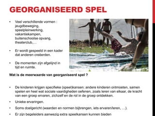 GEORGANISEERD SPEL
•

Veel verschillende vormen :
jeugdbeweging,
speelpleinwerking,
vakantiekampen,
buitenschoolse opvang,
theaterclub,…

•

Er wordt gespeeld in een kader
dat anderen creëerden.

•

De momenten zijn afgelijnd in
tijd en ruimte.

Wat is de meerwaarde van georganiseerd spel ?

•

De kinderen krijgen specifieke (speel)kansen: andere kinderen ontmoeten, samen
spelen en heel wat sociale vaardigheden oefenen, zoals leren van elkaar, de kracht
van een groep ervaren, zichzelf en de rol in de groep ontdekken.

•

Unieke ervaringen.

•

Soms doelgericht (waarden en normen bijbrengen, iets ervaren/leren, …).

•

Er zijn begeleiders aanwezig extra speelkansen kunnen bieden

 