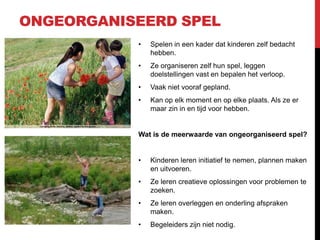 ONGEORGANISEERD SPEL
•

Spelen in een kader dat kinderen zelf bedacht
hebben.

•

Ze organiseren zelf hun spel, leggen
doelstellingen vast en bepalen het verloop.

•

Vaak niet vooraf gepland.

•

Kan op elk moment en op elke plaats. Als ze er
maar zin in en tijd voor hebben.

Wat is de meerwaarde van ongeorganiseerd spel?

•

Kinderen leren initiatief te nemen, plannen maken
en uitvoeren.

•

Ze leren creatieve oplossingen voor problemen te
zoeken.

•

Ze leren overleggen en onderling afspraken
maken.

•

Begeleiders zijn niet nodig.

 