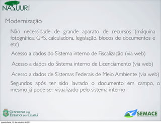 Mobile
    Modernização
          Não necessidade de grande aparato de recursos (máquina
          fotográﬁca, GPS, calculadora, legislação, blocos de documentos e
          etc)
           Acesso a dados do Sistema interno de Fiscalização (via web)
            Acesso a dados do Sistema interno de Licenciamento (via web)
           Acesso a dados de Sistemas Federais de Meio Ambiente (via web)
          Segundos após ter sido lavrado o documento em campo, o
          mesmo já pode ser visualizado pelo sistema interno




quarta-feira, 12 de outubro de 2011
 