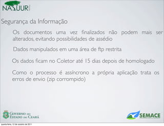 Mobile
Segurança da Informação
             Os documentos uma vez ﬁnalizados não podem mais ser
             alterados, evitando possibilidades de assédio
             Dados manipulados em uma área de ftp restrita

            Os dados ﬁcam no Coletor até 15 dias depois de homologado

            Como o processo é assíncrono a própria aplicação trata os
            erros de envio (zip corrompido)




quarta-feira, 12 de outubro de 2011
 