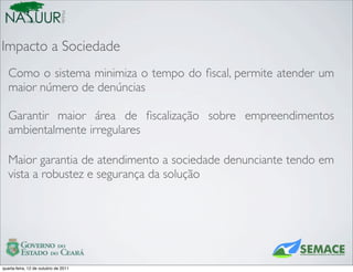 Mobile
Impacto a Sociedade
   Como o sistema minimiza o tempo do ﬁscal, permite atender um
   maior número de denúncias

   Garantir maior área de ﬁscalização sobre empreendimentos
   ambientalmente irregulares

   Maior garantia de atendimento a sociedade denunciante tendo em
   vista a robustez e segurança da solução




quarta-feira, 12 de outubro de 2011
 