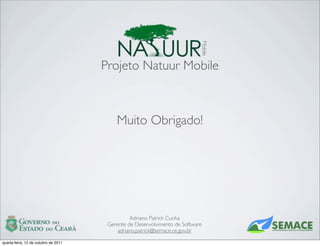 Mobile
                                      Projeto Natuur Mobile



                                          Muito Obrigado!




                                                Adriano Patrick Cunha
                                       Gerente de Desenvolvimento de Software
                                           adriano.patrick@semace.ce.gov.br

quarta-feira, 12 de outubro de 2011
 