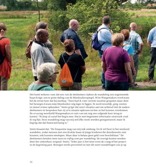 Het komt weleens voor dat een van de deelnemers tijdens de wandeling een zogenoemde
hypo krijgt: een te grote daling van de bloedsuikerspiegel. Wim Waegemakers overkwam
het de eerste keer dat hij meeliep. “Toen had ik voor vertrek insuline gespoten maar door
het bewegen kwam mijn bloedsuiker nóg lager te liggen. Ik werd misselijk, ging zweten
en moest ermee ophouden.” Smits grijpt dat soort situaties aan om achteraf met de andere
deelnemers te bespreken hoe zij zo’n situatie oplossen en hoe ze het kunnen voorkomen.
De ervaring weerhield Waegemakers er niet van om nog een volgende keer terug te
komen. “Ik loop al vanaf het begin mee. Dat je met lotgenoten informatie uitwisselt vind
ik erg fijn. Deze wandeling mag van mij wel elke week worden georganiseerd, maar ik
begrijp dat dat financieel lastig is.”
Smits beaamt dat. “De frequentie mag van mij ook omhoog. En ik wil best in het weekend
wandelen, zodat mensen met een drukke baan of jonge kinderen die doordeweeks niet
kunnen, ook kunnen meelopen. Maar daar is helaas geen geld voor beschikbaar.” De
deelnemers betalen twee euro en vijftig cent per wandeling. De overige kosten worden
door het ziekenhuis vergoed. Smits: “Ieder jaar is het weer even de vraag of het project
in de begroting past. Bewegen werkt preventief en met dit soort wandelingen zou je op
10
 