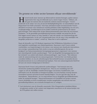 ‘De groene en witte sector kennen elkaar onvoldoende’
H
oewel steeds meer mensen op doktersadvies moeten bewegen, spelen natuur­
organisaties hier nog onvoldoende op in, meent Augie Vissers. “Althans, als
het gaat om mensen die om medische redenen moeten bewegen.” Vissers
studeerde in de zomer van 2013 af aan de deeltijdopleiding Bos- en natuurbeheer aan de
Hogeschool Van Hall Larenstein. Voor haar afstudeerscriptie inventariseerde Vissers
obstakels en kansen voor initiatieven waarbij patiënten onder begeleiding van een arts,
verpleegkundige, fysiotherapeut of een andere medische professional in de natuur
gaan bewegen. Ook onderzocht zij hoe Natuurmonumenten daar beter bij zou kunnen
aanhaken. “In de geestelijke gezondheidszorg bestaan redelijk wat projecten die de
link leggen tussen natuur en zorg. Daarbij is vaak ook sprake van samenwerking met
een natuurorganisatie. In de cure, de genezende kant van de zorg, is het moeilijker om
dergelijke projecten te vinden”, vertelt zij. “Maar het is wel in opkomst.”
Naast de biowalks van IVN Brabant organiseert het Wilhelmina Ziekenhuis in Assen
ook begeleide wandelingen met diabetespatiënten. Daarnaast vond Vissers enkele
voorbeelden van looptrainingen in de natuur voor mensen met claudicatio intermittens,
een ernstige vaataandoening. Ook stuitte ze op een oefentherapeute die op een
landgoed van Natuurmonumenten bewegingsprogramma’s organiseert voor mensen
met uiteenlopende fysieke aandoeningen. “Veel van dergelijke bewegingsprojecten zijn
het initiatief van enkele individuele enthousiastelingen”, zegt Vissers. “Niet iedereen
zoekt de samenwerking met een natuurorganisatie. Toch kan het voor beide partijen
voordelen hebben. Je zou als oefentherapeut bijvoorbeeld kunnen verzamelen bij een
bezoekerscentrum en er je oefenmateriaal opslaan. Voor een natuurorganisatie biedt het
de kans om nieuwe doelgroepen te bereiken.”
Daarnaast heeft Vissers ook praktische aanbevelingen: “Veel mensen met een
chronische aandoening hebben drempelvrees. ‘Hou ik zo’n wandeling wel vol?’
vragen ze zich af. Duidelijke routebeschrijvingen van kortere wandelroutes, met
informatie over de afstanden en hoogteverschillen, en extra bankjes waarop mensen
tussendoor kunnen uitrusten kunnen daarbij helpen. Via een speciale app voor de
smartphone, ‘NatuurRoutes’, en via zorgverleners kun je dergelijke gezondheidsroutes
onder de aandacht brengen.” Natuurmonumenten wil inmiddels een project starten
waarin duidelijke en korte wandelroutes worden aangeboden aan mensen met een
gezondheidsprobleem, om eventuele drempelvrees te verlagen.
Veel deelnemers aan de biowalks waaronder Wim Waegemakers (midden) blijven
terugkomen omdat ze het contact met lotgenoten waarderen en de natuurweetjes van
de IVN-gidsen niet willen missen.
12
 