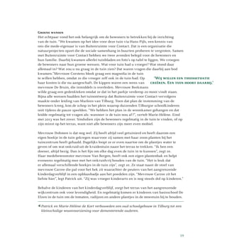 Groene wensen
Het echtpaar vond het ook belangrijk om de bewoners te betrekken bij de inrichting
van de tuin. “We kwamen op het idee voor deze tuin via Hans Pijls, een kennis van
ons die mede-eigenaar is van Buitenruimte voor Contact. Dat is een organisatie die
natuurprojecten opzet die de sociale samenhang in buurten proberen te vergroten. Samen
met Buitenruimte voor Contact hebben we twee avonden belegd voor de bewoners en
hun familie. Daarbij kwamen allerlei tuinbladen en foto’s op tafel te liggen. We vroegen
de bewoners naar hun groene wensen. Wat voor tuin had u vroeger? Wat stond daar
allemaal in? Wat zou u nu graag in de tuin zien? Dat waren vragen die daarbij aan bod
kwamen.”Mevrouw Corstens bleek graag een magnolia in de tuin
te willen hebben, omdat ze die vroeger zelf ook in de tuin had. Op
haar kosten is die nu aangeschaft. De kippen waren een wens van
mevrouw De Bruin, die inmiddels is overleden. Mevrouw Beekmans
wilde graag een gedenkteken omdat ze dat in het parkje verderop zo mooi vindt staan.
Bijna alle wensen haalden het tuinontwerp dat Buitenruimte voor Contact vervolgens
maakte onder leiding van Marleen van Tilburg. Toen dat plan de instemming van de
bewoners kreeg, kon de schop in het plein waarop duizenden Tilburgse schoolkinderen
ooit tijdens de pauze speelden. “We hebben het plan in de woonkamer gehangen en dat
leidde regelmatig tot vragen als: wanneer is de tuin nou af?”, vertelt Marie-Hélène. Eind
mei 2013 was het zover. Sindsdien zijn de bewoners regelmatig in de tuin te vinden, of op
zijn minst op het terras, want niet alle bewoners zijn meer even mobiel.
Mevrouw Dohmen is dat nog wel. Zij heeft altijd veel getuinierd en heeft daarom een
eigen hoekje in de tuin gekregen waarvoor zij samen met haar zoon planten bij het
tuincentrum heeft gehaald. Dagelijks loopt ze er even naartoe om de plantjes water te
geven of om wat onkruid uit de kruidentuin naast het terras te trekken. “Ik ben een
doener, altijd bezig. Dan is het fijn om elke dag even de tuin in te kunnen”, zegt ze.
Haar medebewoonster mevrouw Van Bergen, heeft ook een eigen plantenbak en helpt
eveneens regelmatig mee met het onkruidvrij houden van de tuin. “Het is leuk dat
er allemaal verschillende hoekjes in de tuin zijn”, zegt ze. Ze staat naast de stoel van
mevrouw Carree die pal voor het hek zit waarachter de peuters van het aangrenzende
kinderdagverblijf in een opblaasbadje aan het poedelen zijn. “Mevrouw Carree zit het
liefste hier”, legt Patrick uit. “Zij was vroeger kinderarts en is nog steeds dol op kinderen.”
Behalve de kinderen van het kinderdagverblijf, zorgt het terras van het aangrenzende
wijkcentrum ook voor levendigheid. En regelmatig komen er kinderen van basisschool De
Elzen in de tuin om de tomaten, radijzen en andere plantjes in de moestuin bij te houden.
 Patrick en Marie-Hélène de Kort verbouwden een oud-schoolgebouw in Tilburg tot een
kleinschalige woonvoorziening voor dementerende ouderen.
‘Wij willen een thuissituatie
creëren. Een tuin hoort daarbij.’
19
 