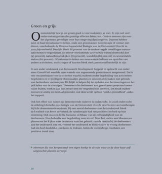 Groen en grijs
O
nomstotelijk bewijs dat groen goed is voor ouderen is er niet. Er zijn wel veel
onder­zoeken gedaan die gunstige effecten laten zien. Oudere mensen zijn over
het algemeen gevoeliger voor hun omgeving dan jongeren. Daarom hebben
juist zij baat bij natuuractiviteiten, zoals een groenkamer, tuintherapie of contact met
dieren, concludeerde de Wetenschapswinkel Biologie van de Universiteit Utrecht in
2004 bijvoorbeeld. Destijds bleek 88 procent van de ondervraagde instellingen natuur­
activiteiten te organiseren. De meest voorkomende activiteiten waren bloemschikken
(95 procent), natuurfilms bekijken (70 procent), wandelen (68 procent) en seizoentafels
maken (60 procent). Of natuuractiviteiten een meerwaarde hebben ten opzichte van
andere activiteiten, zoals zingen of kaarten bleek sterk persoonsafhankelijk te zijn.
In een ander onderzoek van Innosearch Development Support in opdracht van onder
meer GreenWish werd de meerwaarde van zogenoemde groenkamers aangetoond. Dat is
een verzamelnaam voor activiteiten waarbij ouderen onder begeleiding van activiteiten­
begeleiders en vrijwilligers bloemzaadjes planten en seizoentafels maken met gebruik
van herkenbare voorwerpen. Dit blijkt te helpen bij het ophalen van herinneringen en het
prikkelen van de zintuigen. “Bewoners die deelnemen aan groenkamerprojecten komen
vaker buiten, werken aan hun creativiteit en vergroten hun netwerk. Dit houdt oudere
mensen levendig en mentaal gezonder, wat doorwerkt op hun fysieke gezondheid”, aldus
het rapport.
Ook het effect van tuinen op dementerende ouderen is onderzocht. In 2008 onderzocht
de afdeling klinische psychologie van de Universiteit Utrecht de effecten van tuintherapie
bij licht dementerende ouderen. Bij een aantal deelnemers aan het onderzoek bleek
de kwaliteit van leven verbeterd; de tuintherapie had een positieve invloed op hun
stemming. Ook was een lichte toename zichtbaar van de zelfstandigheid van de
deelnemers. Hun behoefte aan begeleiding nam iets af. Door het voelen aan bloemen en
planten en het kijken naar de natuur nam het gebruik van de tastzin bij de deelnemers
aan het onderzoek iets toe. Hoewel het onderzoek te klein was en te weinig deelnemers
had om heel duidelijke conclusies te trekken, lieten de voorzichtige resultaten een
positieve trend zien.
Mevrouw Els van Bergen heeft een eigen hoekje in de tuin waar ze de door haar zelf
uitgezochte planten verzorgt.
20
 