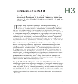 H3	Bomen koelen de stad af
Het werkte vroeger en het werkt nog steeds: de schaduw van bomen biedt
verkoeling aan stadsbewoners, in het bijzonder aan kwetsbare groepen zoals
ouderen en chronisch zieken. In Arnhem proberen ze dan ook ieder gaatje met
groen te vullen.
D
e takken van de paardenkastanje hangen zwaar boven het grote plein. De
schaduw van de oude boom reikt tot de ingang van het voormalig schoolgebouw.
“Ik denk dat hij geplant is om de kinderen die hier vroeger speelden verkoeling
te geven”, zegt Sanda Lenzholzer. Tegenwoordig heeft het imposante gebouw nieuwe
bewoners, waaronder een apotheek en een huisartsenpraktijk. Lenzholzer is onderzoeker
bij Wageningen Universiteit en Researchcentrum en verdiept zich al jaren in het onder­
werp stadsklimaat. In haar Arnhemse bovenwoning legt zij uit waarom groen belangrijk
is voor een gezond stadsklimaat. “Een stad met weinig bomen of planten, heeft weinig
schaduwplekken en verkoeling. Op zomerdagen kan het extra heet worden, je hebt dan te
maken met hitte-eilanden. Stenen houden de warmte vast en geven die ’s nachts weer af.”
Klimaatonderzoekers voorspellen dat de Nederlandse zomers de komende jaren heter
worden door de klimaatverandering. Het probleem van warme steden zal dus alleen
maar groter worden. “Vooral voor kwetsbare groepen zoals ouderen en zieke mensen
is dat problematisch,” vertelt Lenzholzer. “Die krijgen meer gezondheidsproblemen. Bij
de hittegolven van 2003 en 2006 zijn echt slachtoffers gevallen.” Inmiddels reageert de
overheid hierop met het afkondigen van een ‘weeralarm’ bij extreem warm weer en het
inzetten van een Nationaal Hitteplan. De GGD roept ouderen op binnen te blijven en veel
te drinken. Lenzholzer vindt deze acties sympathiek, maar adviseert om daarnaast ook
meer schaduwplekken te maken in steden. “Bomen zijn daarvoor het meest geschikt.
Zij hebben een groot bladoppervlak en geven veel schaduw. Zo voorkom je dat een plek
extreem opwarmt. Met bomen blijft het gewoon koeler.”
Niet op alle plekken in de stad is genoeg ruimte voor uitdijende boomkruinen. Oude
binnensteden zijn meestal dicht bebouwd en boomwortels geven soms problemen met het
wegdek of de ondergrondse kabels en buizen. Ook in drukke winkelstraten is niet altijd
plaats voor groene reuzen. In zulke gevallen is het verticaal laten groeien van planten een
alternatief, bijvoorbeeld in de vorm van klimop langs de gevel. Tussen de klimplant en de
H3
 Bomen helpen de stad koel houden, zoals deze paardenkastanje in de Arnhemse wijk
Klarendal.
25
 