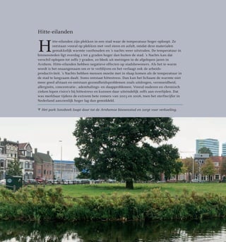  Het park Sonsbeek loopt door tot de Arnhemse binnenstad en zorgt voor verkoeling.
Hitte-eilanden
H
itte-eilanden zijn plekken in een stad waar de temperatuur hoger oploopt. Ze
ontstaan vooral op plekken met veel steen en asfalt, omdat deze materialen
gemakkelijk warmte vasthouden en ’s nachts weer uitstralen. De temperatuur in
binnensteden ligt overdag 2 tot 4 graden hoger dan buiten de stad. ’s Nachts kan dat
verschil oplopen tot zelfs 7 graden, zo bleek uit metingen in de afgelopen jaren in
Arnhem. Hitte-eilanden hebben negatieve effecten op stadsbewoners. Als het te warm
wordt is het onaangenaam om er te verblijven en het verlaagt ook de arbeids­
productiviteit. ’s Nachts hebben mensen moeite met in slaap komen als de temperatuur in
de stad te langzaam daalt. Soms ontstaat hittestress. Dan kan het lichaam de warmte niet
meer goed afstaan en ontstaan gezondheidsproblemen zoals uitdrogen, vermoeidheid,
allergieën, concentratie-, ademhalings- en slaapproblemen. Vooral ouderen en chronisch
zieken lopen risico’s bij hittestress en kunnen daar uiteindelijk zelfs aan overlijden. Dat
was merkbaar tijdens de extreem hete zomers van 2003 en 2006, toen het sterftecijfer in
Nederland aanzienlijk hoger lag dan gemiddeld.
27
 