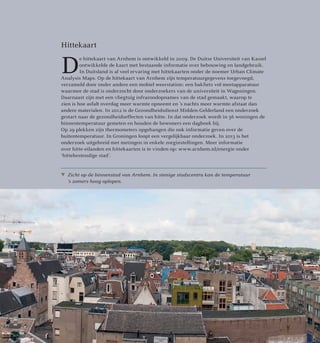 Zicht op de binnenstad van Arnhem. In stenige stadscentra kan de temperatuur
’s zomers hoog oplopen.
Hittekaart
D
e hittekaart van Arnhem is ontwikkeld in 2009. De Duitse Universiteit van Kassel
ontwikkelde de kaart met bestaande informatie over bebouwing en landgebruik.
In Duitsland is al veel ervaring met hittekaarten onder de noemer Urban Climate
Analysis Maps. Op de hittekaart van Arnhem zijn temperatuurgegevens toegevoegd,
verzameld door onder andere een mobiel weerstation: een bakfiets vol meetapparatuur
waarmee de stad is onderzocht door onderzoekers van de universiteit in Wageningen.
Daarnaast zijn met een vliegtuig infraroodopnames van de stad gemaakt, waarop te
zien is hoe asfalt overdag meer warmte opneemt en ’s nachts meer warmte afstaat dan
andere materialen. In 2012 is de Gezondheidsdienst Midden-Gelderland een onderzoek
gestart naar de gezondheidseffecten van hitte. In dat onderzoek wordt in 56 woningen de
binnentemperatuur gemeten en houden de bewoners een dagboek bij.
Op 29 plekken zijn thermometers opgehangen die ook informatie geven over de
buitentemperatuur. In Groningen loopt een vergelijkbaar onderzoek. In 2013 is het
onderzoek uitgebreid met metingen in enkele zorginstellingen. Meer informatie
over hitte-eilanden en hittekaarten is te vinden op: www.arnhem.nl/energie onder
‘hittebestendige stad’.
 