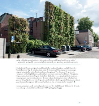  Op initiatief van de bewoners zijn in de Arnhemse wijk Spoorhoek ‘groene zuilen’
geplaatst: gestapelde korven met planten en zelfs een spontaan opschietende boom.
Ondanks dat Arnhem er goed vanaf komt in het onderzoek, zijn er toch plekken die
koeler kunnen. “Op de hittekaart zie je dat de binnenstad flink opwarmt op zonnige
dagen, net zoals het winkelcentrum Kronenburg”, zegt Van Ammers. De gemeente
vergroent het liefst plekken waar kwetsbare inwoners wonen of verblijven. “We zijn nu
in gesprek met zorginstellingen. Als ik hoor dat het in een verzorgingstehuis ’s zomers
onaangenaam warm wordt, adviseer ik om te kijken of extra groen meer schaduw kan
geven. Natuurlijk doen ze ook de gordijnen of rolluiken dicht tegen de hitte, maar ook een
paar bomen of een groen dak kunnen het huis en zijn bewoners koeler houden.” 
Sanda Lenzholzer heeft een boek geschreven over het stadsklimaat: “Het weer in de stad,
hoe ontwerp het stadsklimaat bepaalt.” ISBN: 978-94-6208-095-9
31
 