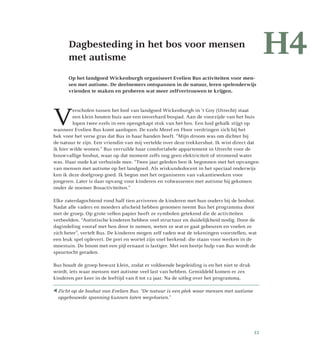 Dagbesteding in het bos voor mensen
met autisme
Op het landgoed Wickenburgh organiseert Evelien Bus activiteiten voor men-
sen met autisme. De deelnemers ontspannen in de natuur, leren spelenderwijs
vrienden te maken en proberen wat meer zelfvertrouwen te krijgen.
V
erscholen tussen het loof van landgoed Wickenburgh in ‘t Goy (Utrecht) staat
een klein houten huis aan een onverhard bospad. Aan de voorzijde van het huis
lopen twee ezels in een opengekapt stuk van het bos. Een luid gebalk stijgt op
wanneer Evelien Bus komt aanlopen. De ezels Merel en Floor verdringen zich bij het
hek voor het verse gras dat Bus in haar handen heeft. “Mijn droom was om dichter bij
de natuur te zijn. Een vriendin van mij vertelde over deze trekkershut. Ik wist direct dat
ik hier wilde wonen.” Bus verruilde haar comfortabele appartement in Utrecht voor de
bouwvallige boshut, waar op dat moment zelfs nog geen elektriciteit of stromend water
was. Haar oude kat verhuisde mee. “Twee jaar geleden ben ik begonnen met het opvangen
van mensen met autisme op het landgoed. Als wiskundedocent in het speciaal onderwijs
ken ik deze doelgroep goed. Ik begon met het organiseren van vakantieweken voor
jongeren. Later is daar opvang voor kinderen en volwassenen met autisme bij gekomen
onder de noemer Bosactiviteiten.”
Elke zaterdagochtend rond half tien arriveren de kinderen met hun ouders bij de boshut.
Nadat alle vaders en moeders afscheid hebben genomen neemt Bus het programma door
met de groep. Op grote vellen papier heeft ze symbolen getekend die de activiteiten
verbeelden. “Autistische kinderen hebben veel structuur en duidelijkheid nodig. Door de
dagindeling vooraf met hen door te nemen, weten ze wat er gaat gebeuren en voelen ze
zich beter”, vertelt Bus. De kinderen mogen zelf raden wat de tekeningen voorstellen, wat
een leuk spel oplevert. De prei en wortel zijn snel herkend: die staan voor werken in de
moestuin. De boom met een pijl ernaast is lastiger. Met een beetje hulp van Bus wordt de
speurtocht geraden.
Bus houdt de groep bewust klein, zodat er voldoende begeleiding is en het niet te druk
wordt, iets waar mensen met autisme veel last van hebben. Gemiddeld komen er zes
kinderen per keer in de leeftijd van 8 tot 12 jaar. Na de uitleg over het programma,
H4
 Zicht op de boshut van Evelien Bus. “De natuur is een plek waar mensen met autisme
opgebouwde spanning kunnen laten wegvloeien.”
33
 