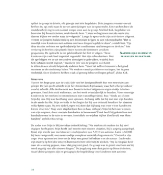 splitst de groep in drieën, elk groepje met één begeleider. Drie jongens rennen vooruit
het bos in, op zoek naar de eerste aanwijzingen van de speurtocht. Een van hen leest de
routebeschrijving in een razend tempo voor aan de groep. Michiel Kok, begeleider en
hovenier bij Bosactiviteiten, onderbreekt hem. “Laten we beginnen met de eerste zin,
daarna kijken we verder naar de volgende.” Langs de speurtocht zijn activiteiten uitgezet.
Terwijl de jongens balanceren op een boomstam krijgen ze een rekenopdracht. “Het is
moeilijk voor kinderen met autisme om twee dingen tegelijk te doen”, vertelt Kok. “Op
deze manier oefenen we spelenderwijs het combineren van bewegen en denken.” Iets
verderop in het bos zijn plastic linten tussen de bomen en struiken
gespannen. De opdracht is om geblinddoekt het lint te volgen. “Deze
kinderen zijn vaak heel cognitief ingesteld. Het zijn echte denkers. Met
dit spel dagen we ze uit om andere zintuigen te gebruiken, waarbij hun
hele lichaam wordt ingezet.” Wanneer een van de jongens vast komt
te zitten in een struik helpen de anderen hem. “Voor het zelfvertrouwen is het goed
wanneer ze de eindstreep halen. We werken vanuit positieve ervaringen, het is geen
wedstrijd. Deze kinderen hebben vaak al genoeg teleurstellingen gehad”, aldus Kok.
Moestuin
Tussen het hoge gras aan de zuidzijde van het landgoed heeft Bus een moestuin aan­
gelegd. De tuin geeft uitzicht over het Amsterdam-Rijnkanaal, waar het scheepsverkeer
voorbij schuift. Alle deelnemers aan Bosactiviteiten krijgen een eigen stukje tuin toe­
gewezen. Een klein stuk weliswaar, om het werk overzichtelijk te houden. Voor sommige
kinderen is het werken in een moestuin niet vanzelfsprekend. Bus: “Sinds 2011 komt
Stijn bij ons. Hij was heel bang voor spinnen. Zo bang zelfs dat hij niet met zijn handen
in de aarde durfde. Stijn vertelde in het begin dat hij van onkruid houdt en het daarom
wilde laten staan. Na een tijdje kregen wij door dat hij bang was voor vieze handen en
kleine insecten.” Stap voor stap hielpen Bus en haar collega’s Stijn bij het overwinnen
van zijn angsten, door concrete leerdoelen te benoemen.“Eerst heeft hij geleerd om met
handschoenen in de tuin te werken. Inmiddels verwijdert hij het kleefkruid met blote
handen”, zo blikt Bus terug.
De vader van Stijn is blij met deze ontwikkeling: “We merken als ouders dat hij veel
stappen heeft gezet. Stijn heeft veel moeite met nieuwe situaties, hij is angstig aangelegd.
Rond zijn vierde jaar merkten we verschijnselen van ADHD en autisme. Later is MCDD
bij hem vastgesteld, een meervoudige complexe ontwikkelingsstoornis.” Ondanks zijn
angst voor spinnen en insecten is Stijn een groot liefhebber van de natuur. Dat bracht
zijn ouders op het idee om een buitenactiviteit voor hem te zoeken. “Hij is een paar keer
naar de scouting gegaan, maar dat ging niet goed. De groep was te groot voor hem en hij
werd angstig van alle nieuwe dingen.” De jeugdzorg wees het gezin op Bosactiviteiten,
waar kleine groepen zijn en pedagogische begeleiding voor kinderen met autisme.
Natuurlijke elementen
prikkelen de fantasie.
34
 