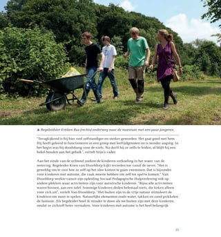 “Terugkijkend is hij hier veel zelfstandiger en sterker geworden. Het gaat goed met hem.
Hij heeft geleerd te functioneren in een groep met leeftijdgenoten en is minder angstig. In
het begin was hij doodsbang voor de ezels. Nu durft hij ze zelfs te leiden, al blijft hij een
hekel houden aan het gebalk”, vertelt Stijn’s vader.
Aan het einde van de ochtend zoeken de kinderen verkoeling in het water van de
wetering. Begeleider Koen van Disseldorp kijkt tevreden toe vanaf de oever. “Het is
geweldig om te zien hoe ze zelf op het idee komen te gaan zwemmen. Dat is bijzonder
voor kinderen met autisme, die vaak moeite hebben om zelf tot spel te komen.” Van
Disseldorp werkte vanuit zijn opleiding Sociaal Pedagogische Hulpverlening ook op
andere plekken waar activiteiten zijn voor autistische kinderen. “Bijna alle activiteiten
waren binnen, aan een tafel. Sommige kinderen deden helemaal niets, die keken alleen
voor zich uit”, vertelt Van Disseldorp. “Het buiten zijn in de vrije natuur stimuleert de
kinderen om meer te spelen. Natuurlijke elementen zoals water, takken en zand prikkelen
de fantasie. Als begeleider hoef ik minder te doen als we buiten zijn met deze kinderen,
omdat ze zichzelf beter vermaken. Voor kinderen met autisme is het heel belangrijk
 Begeleidster Evelien Bus (rechts) onderweg naar de moestuin met een paar jongeren.
35
 