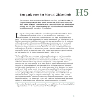 Een park voor het Martini Ziekenhuis
Ziekenhuizen doen steeds meer hun best om opnames, ondanks de ziekte, zo
aangenaam mogelijk te maken. Omdat mensen zich in de natuur doorgaans
beter voelen werkt het Groningse Martini Ziekenhuis samen met Natuurmonu-
menten. Met een eigen natuurgebied en veel groen binnenshuis onderscheidt
het ziekenhuis zich van andere ziekenhuizen.
L
angs de Groningse Piccardthofplas wandelt een groepje lunchwandelaars. Twee
van hen hebben een witte jas aan en een identiteitskaart om hun nek. “Ook
het personeel van het Martini Ziekenhuis maakt hier graag een ommetje in de
pauze”, vertelt boswachter Bart Zwiers van Natuurmonumenten. Het natuurgebied en de
bijbehorende rolstoelvriendelijke wandelroute zijn speciaal aangelegd voor de patiënten
en bezoekers van het ziekenhuis, maar blijkbaar profiteren ook artsen en verplegend
personeel ervan. Voor kinderen is een speciale puzzeltocht rond de plas uitgezet, met
vragen over slangen, spinnen en andere dieren die hier leven. Ook hangen er bordjes
met uitleg over de planten en dieren in het gebied. Kinderen, ook buurtkinderen, worden
uitgenodigd om zelf op onderzoek uit te gaan. “Met schepnetjes spelen, hutten bouwen,
het mag allemaal. Als de natuur maar wordt beleefd”, aldus Zwiers.
“De Piccardthofplas is een plek waar patiënten en bezoekers even weg kunnen uit de
steriele ziekenhuisomgeving, om de wind in het haar te voelen en een frisse neus te
halen”, zegt ook Hans Feenstra, voorzitter van de raad van bestuur van het Groningse
ziekenhuis. Het ziekenhuis oogt sowieso weinig steriel. “Zes jaar geleden zijn wij
verhuisd naar een nieuw gebouw. Bij de bouw daarvan hebben we bewust gekozen voor
veel licht en natuurlijke kleuren, om zo een warmere, menselijke omgeving te creëren.
Zo kijken bijna alle afdelingen uit op de nieuwe binnentuin die in december 2013 wordt
opgeleverd.” Bij de aanleg van die binnentuin en het wandelpad bij de Piccardthofplas
werkt het ziekenhuis nauw samen met Natuurmonumenten. “Die organisatie heeft
ons ook geholpen bij de keuze van foto’s van natuurgebieden in Noord-Nederland, die
in de wachtruimtes, gangen en vergaderzalen hangen”, zegt Feenstra. “Ook kunnen
personeelsleden van het ziekenhuis op aanvraag een rondleiding van mij krijgen langs
de Piccardthofplas”, vult boswachter Zwiers aan. “Twee jaar geleden was dat een van de
cadeaus in het kerstpakket dat helemaal aan Natuurmonumenten was gewijd.”
H5
 Boswachter Bart Zwiers geeft een medewerker van het Martini Ziekenhuis uitleg bij het
informatiebord over de wandelroute naar de Piccardthofplas.
41
 