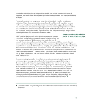 Bijna alle afdelingen kijken
uit op de nieuwe binnentuin.
tijden van concurrentie in de zorg onderscheiden van andere ziekenhuizen door de
patiënten, die meestal om een onplezierige reden zijn opgenomen, een prettige omgeving
te bieden.”
Feenstra beaamt dat een aangename omgeving belangrijk is voor het welzijn van
patiënten. “Maar of de natuur ook echt een helende werking heeft waardoor mensen
eerder naar huis kunnen, dat durf ik niet zo met zekerheid te zeggen. De natuur kan
wel een onderdeel zijn van een omgeving waarin mensen zich prettig voelen, waardoor
hun verblijf in het ziekenhuis aangenamer wordt. Andere factoren kunnen daar ook
aan bijdragen. Zo zijn we aan het experimenteren met computerspelletjes die patiënten
afleiding bieden of hen informeren over hun ziekte.”
Toch vindt de bestuursvoorzitter het vanzelfsprekend dat zijn
ziekenhuis aandacht besteedt aan de natuur en samenwerkt met
een natuurorganisatie. “Ziekenhuizen zijn onderdeel van de
samenleving en moeten hun maatschappelijke verantwoordelijkheid nemen. Daarom
nemen wij uitsluitend groene energie af, proberen we zoveel mogelijk energie te besparen
en proberen we onze afvalstroom zoveel mogelijk te beperken en te scheiden. Behalve met
Natuurmonumenten werken we hiervoor ook samen met partners als De Groene Zaak,
Siemens en Menzis.” Die partners van het ziekenhuis zijn op hun beurt weer interessant
voor Natuurmonumenten. “Voor dit project konden wij onder andere sponsoring krijgen
van de ANWB en Menzis. Dat zijn aantrekkelijke partners voor een organisatie als de
onze”, aldus Zwiers.
De samenwerking tussen het ziekenhuis en de natuurorganisatie past volgens de
boswachter goed in een groeiende behoefte in de samenleving aan bezinning en
de wens om meer de natuur in te gaan. Hij wijt dat onder andere aan de recessie.
“Mensen hebben nu meer oog voor het belang van groen in hun omgeving. Vlak na
de Tweede Wereldoorlog zag je ook een beweging van meer bezinning en groeiend
besef dat de natuur heilzaam is. Dat vertaalde zich bijvoorbeeld in natuurkampen
voor arbeiderskinderen. Misschien gaan zulke bewegingen in golven. Voor ons als
natuurorganisatie is het in elk geval een uitdaging om de notie dat de natuur een
belangrijk onderdeel van de samenleving is levend te houden. Samenwerking met
ziekenhuizen en andere maatschappelijke organisaties kan daarbij helpen.” 
Kinderen worden aangemoedigd om met schepnetjes de natuur rondom het ziekenhuis
te beleven.
45
 