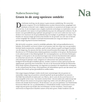 Nabeschouwing:
Groen in de zorg opnieuw ontdekt
D
e heilzame werking van de natuur is geen nieuwe ontdekking. We waren het
gewoon vergeten! Al in de Middeleeuwen werden kloostertuinen aangelegd voor
meditatie en herstel. Later volgden kuuroorden en sanatoria in de bergen, aan zee
of in het bos. In de twintigste eeuw zorgden medische technologie en medicijnen ervoor
dat de aandacht voor natuur in de gezondheidszorg naar de achtergrond verdween. Nu de
kosten voor gezondheidszorg explosief zijn gestegen is er een extra reden om weer na te
denken over manieren om de gezondheidszorg eenvoudiger en goedkoper te maken. Hoe
houden we mensen langer gezond en hoe houden we de periode van ziek zijn en herstel
zo kort mogelijk? De verhalen in dit boek beantwoorden de vraag wat natuur en een
groene omgeving daarin kunnen betekenen.
Met de kracht van groen, vooral in stedelijke gebieden, lijkt veel gezondheidswinst te
behalen. De kwaliteit van leven is beter in een groene stad, het zorgt voor een gezondere
leefstijl, biedt economische voordelen, geeft sociale cohesie en geeft een hogere kwaliteit
van de omgeving. De mensen die hier aan het woord kwamen bevestigen dat. Ziekenhuis
Bernhoven en IVN Brabant laten diabetespatiënten wandelen in het groen. Bij thuiskomst
is de suikerwaarde in hun bloed gedaald. De verzorgingshuizen van de keten Herbergier
brengen via het groen in de tuin herinneringen weer tot leven bij dementerende ouderen
en zetten hen aan tot actie. Ze plukken een dorre bloem uit de geraniums, wieden
onkruid of geven plantjes water. Jongeren en volwassenen met autisme komen op
land­goed Wickenburgh en hebben plezier, worden creatiever in hun spel en kunnen de
opgebouwde spanning weer kwijtraken. De tuin in de forensische kliniek De Woenselse
Poort biedt cliënten ontspanning, een dagritme en stimuleert de empathische vermogens.
In elk verhaal komt het terug: zowel patiënten als behandelaars geven aan dat natuur een
positief effect heeft op hun gezondheid en welbevinden.
Ook omgevingspsychologen vinden steeds meer aanwijzingen dat een groene en
natuurlijke omgeving een positieve uitwerking heeft op de gezondheid van mensen.
Dat blijkt bijvoorbeeld uit onderzoek van Alterra, dat in 2000 de discussie hierover al
aanzwengelde in het essay ‘Van buiten word je beter’. Recent onderzoek onderstreept dat
beeld. Mensen die wonen in een groene omgeving voelen zich niet alleen gezonder, ze
komen ook minder bij de huisarts. Uit de dossiers van 300.000 patiënten van Nederlandse
huisartsen bleek dat van 24 ziektebeelden er 18 beduidend minder voorkwamen in een
omgeving met groen op minder dan een kilometer van het woonhuis. Vooral angst­
stoornissen en depressieve klachten namen af bij meer groen. Onder kinderen was dit
Na
57
 