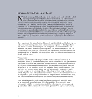effect nog sterker. Ook gezondheidsproblemen als hoge bloeddruk, hartklachten, rug- en
nekklachten, ademhalingsproblemen, darmstoornissen, migraine en duizeligheid doen
zich minder vaak voor in aanwezigheid van meer groen. Een ander onderzoek, van
het VUmc, liet zien dat actief bewegen het optreden van dementie tot wel tien jaar kan
uitstellen. Daarnaast zijn er ook aanwijzingen dat zieke mensen sneller herstellen in een
groene omgeving. Zo neemt het aantal ligdagen af in het ziekenhuis wanneer de patiënt
uitzicht heeft op groen.
Verklaringen
Er bestaan verschillende verklaringen voor het positieve effect van natuur op de
gezondheid. Bomen en planten houden fijnstof vast en zijn een buffer voor geluid en hitte.
Vooral de effecten op de warmte worden steeds belangrijker, omdat de temperaturen in
de stad door klimaatverandering en verstening steeds hoger oplopen. Groen nodigt op
zichzelf al uit tot een gezondere leefstijl met wandelen, fietsen of andere sporten. Ook
onderzoek met jongeren tussen 12 en 17 jaar oud laat zien dat er een positieve relatie
is tussen bewegen en de aanwezigheid van voldoende groen in de omgeving. Verder is
ontdekt dat groen stress reduceert en de concentratie bevordert. De positieve effecten van
de nabijheid van groen op de gezondheid blijken het grootst voor mensen die veel thuis
zijn, zoals thuiswerkers en ouderen, en voor mensen met lage inkomens en opleiding.
Naast gezondheidswinst kan de aanwezigheid van groen ook een besparing geven
op de kosten in de gezondheidszorg. Adviesbureau KPMG deed onderzoek in de
Amsterdamse wijk Bos en Lommer, en vertaalde het effect van een groene omgeving
op gezondheid in klinkende munt. ‘Investeren in groen leidt tot lagere kosten van zorg
Groen en Gezondheid in het beleid
N
iet alleen in de praktijk, zoals blijkt uit de verhalen in dit boek, ook in het beleid
vinden groen en gezondheid elkaar. Beleidsmedewerkers van het ministerie
van Economische Zaken werken bijvoorbeeld mee aan de Nationale Preventie
Nota van het ministerie van Volksgezondheid Welzijn en Sport. Omgekeerd nemen
medewerkers van VWS deel aan de ‘Groene Tafel Natuur en Gezondheid’ tijdens de
Natuurtop van EZ. Beide ministeries kijken, meer dan voorheen, naar elkaar voor het
realiseren van de eigen beleidsdoelen. Deze ontwikkelingen passen bij meer synergie
tussen natuur en gezondheid, zoals die in het regeerakkoord van Rutte II is beschreven.
De ministeries van VWS en EZ hebben aan onderzoekers van RIVM en Alterra gevraagd
om meer inzicht te geven in de manier waarop een natuurlijke omgeving een positief
effect kan hebben op gezondheid, en hoe professionals uit de zorg die effecten kunnen
benutten.
58
 