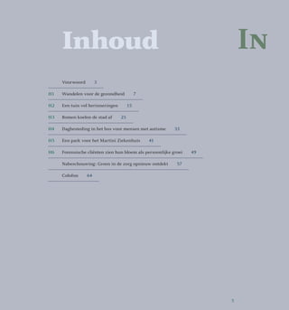 In	Inhoud
	 Voorwoord  3
H1 	 Wandelen voor de gezondheid   7
H2 	 Een tuin vol herinneringen   15
H3 	 Bomen koelen de stad af   25
H4	 Dagbesteding in het bos voor mensen met autisme   33
H5 	 Een park voor het Martini Ziekenhuis   41
H6	 Forensische cliënten zien hun bloem als persoonlijke groei   49
	 Nabeschouwing: Groen in de zorg opnieuw ontdekt   57
	Colofon  64
5
 