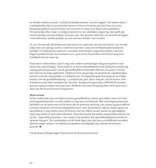 en minder ziekteverzuim’, zo luidt de hoofdconclusie van het rapport. De onderzoekers
concludeerden dat 10 procent meer groen in Bos en Lommer per jaar 800.000 euro
besparing oplevert op de kosten van verzuim en zorg voor depressieve patiënten.
Vertaal je dat effect naar 10 miljoen mensen in een stedelijke omgeving, dan geeft dat
een besparing van 400 miljoen euro per jaar. Het grootste deel hiervan bestaat uit lagere
verzuimkosten, omdat jaarlijks 50.000 mensen minder ziek worden.
In 2012 berekende adviesbureau Cap Gemini in opdracht van het ministerie van Sociale
Zaken dat een daling van het ziekteverzuim met 1 procent de Nederlandse bedrijven
jaarlijks 2,6 miljard euro oplevert. Gezonde werknemers zorgen bovendien voor een
hogere productiviteit. Een toename van 1 procent in de productiviteit levert nog eens
6 miljard euro per jaar op.
Naast deze onderzoeken zijn er nog vele andere aanwijzingen dat groen goed is voor
mens een maatschappij. Toch wordt er in het overheidsbeleid en de medische wereld nog
weinig gebruik gemaakt van de gezondheidsbevorderende effecten van groen, terwijl
het veel zou kunnen opleveren. Ziekteverzuim als gevolg van psychische aandoeningen
kost de samenleving jaarlijks 2,7 miljard euro. Overgewicht gaat ook gepaard met hoge
kosten voor de gezondheidszorg: 1,2 miljard per jaar. Dat is nog los van de kosten voor
arbeidsverzuim door overgewicht, die door werkgeversorganisatie VNO/NCW worden
geschat op 600 miljoen euro per jaar. Wellicht zou meer beweging door meer groen een
deel van die kosten kunnen wegnemen.
Meer kennis
In het onderzoek zijn correlaties tussen gezondheid en natuur gevonden, maar over het
werkingsmechanisme van die relaties is nog niet veel bekend. Met werkingsmechanisme
bedoelen we de processen en factoren die de positieve werking van natuur op gezondheid
kunnen verklaren. De wetenschappelijke basis voor de positieve relatie tussen natuur en
gezondheid is nog steeds smal. De kennis over de relatie tussen natuur en gezondheid
staat nog steeds in de kinder­schoenen. Misschien komt dat omdat natuur­onderzoekers tot
nu toe – figuurlijk gesproken - een andere taal spreken dan gezond­heidsprofessionals of
‘gewone burgers’. De voorbeelden uit dit boek laten zien dat deze verschillende werelden
met hun eigen manier van denken en spreken wel degelijk naar elkaar toe kunnen
groeien. 
Tia Hermans (Wageningen Universiteit en Researchcentrum)
60
 