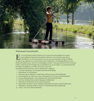 Nationaal Groenfonds
E
r is een groeiend aantal initiatieven en projecten op het gebied van natuur
en gezondheid. Nationaal Groenfonds schreef in 2013 de prijsvraag ‘Op je
Gezondheid!’ uit. Het Groenfonds was op zoek naar projecten die gezondheid
en natuur op originele en vernieuwende wijze combineren. De belangstelling voor het
onderwerp bleek groot. Uit de 77 inzendingen werden er tien genomineerd. Het winnende
project wordt op de Kennisdag ‘Op je gezondheid’ op 29 november 2013 bekend gemaakt
en krijgt een geldprijs van EUR 10.000 mee naar huis.
De genomineerde projecten zijn (in alfabetische volgorde):
	1	 1 hectare daknatuur, De Gezonde Stad (Noord-Holland)
	 2	 Biowalking, IVN (Zeeland)
	 3	 Dakennie op de Dakakker?, Rotterdams Milieucentrum (Zuid-Holland)
	 4	 Gezond Spelen en Telen met velen, Stichting M.E.E.R.Groen (Noord-Holland)
	 5	 Groene Behandelkamer, InnovatieNetwerk (Utrecht/Gelderland)
	 6	 Het Pad, Radboud Universiteit Nijmegen (Gelderland)
	 7	 Nieuwbouw Ziekenhuis Isala, Isala (Overijssel)
	 8	 Sportschool de Open Lucht, Stichting Sportschool de Open Lucht (Gelderland)
	 9	 Stadsbijen, Stichting Gelderse Natuur- en Milieufederatie (Gelderland)
	10	 Vitura, Vitura BV (Noord-Brabant)
61
 