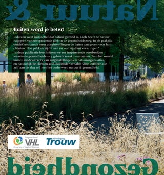 NatuurBuiten word je beter!
Iedereen weet instinctief dat natuur gezond is. Toch heeft de natuur
nog geen vanzelfsprekende plek in de gezondheidszorg. In de praktijk
ontdekken steeds meer zorginstellingen de baten van groen voor hun
cliënten. Hoe pakken zij dit aan en wat zijn hun ervaringen?
In deze publicatie beschrijven we zes inspirerende voorbeelden
waarin de gezondheidszorg gebruik maakt van natuur. Aan het woord
komen medewerkers van zorginstellingen en natuurorganisaties,
en natuurlijk de cliënten zelf. Boeiende verhalen voor iedereen die
zelf aan de slag wil met het onderwerp natuur  gezondheid.
 