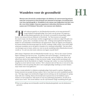 H1	Wandelen voor de gezondheid
Mensen met chronische aandoeningen als diabetes of vaatvernauwing missen
soms het vertrouwen in hun lichaam om intensief te bewegen, terwijl dat juist
voor hen erg belangrijk is. Wandelen in de natuur met lotgenoten kan hen over
die vrees heen helpen. Daarom organiseert ziekenhuis Bernhoven uit Uden
samen met IVN Brabant ‘biowalks’ voor mensen met diabetes.
“H
eeft iedereen geprikt en zijn bloedsuikerwaardes in de map genoteerd?”,
vraagt diabetesverpleegkundige Vera Smits aan de groep van ongeveer
twintig diabetespatiënten die zich heeft verzameld in de gezellige zolder­
kamer van natuurcentrum Slabroek in Nistelrode. “Ja? Dan kunnen we op pad.”
De zwarte tasjes met de priksetjes worden weggeborgen en iedereen volgt IVN-gids Lies
Verbossen – groen shirt, verrekijker om haar nek - richting natuurgebied de Maashorst.
Nadat we wat weilanden en boerderijen zijn gepasseerd, slaan we algauw een bospad in.
De bomen bieden bescherming tegen de zon die vandaag vrolijk schijnt. Vera Smits blijft
achteraan wandelen om in de gaten te houden of er niemand achterblijft. “Om het effect
van bewegen aan te tonen, meten we voor en na de wandeling ieders bloedsuikerniveau”,
vertelt ze. “Je zult zien dat straks iedereen een lagere waarde heeft.”
John Jangi is begonnen met een bloedsuikerwaarde van 14,1. Hij en zijn vrouw Carmen
lopen vandaag voor het eerst mee. “Ik probeer wel veel te bewegen”, vertelt hij als we
even pauzeren. “Ik pak regelmatig de fiets en loop ook vaak een blokje om. Maar als je
alleen bent denk je toch gauw: ik doe een korter rondje.” Jangi werkte jarenlang in de
ploegendienst bij de Marsfabriek in Veghel. Vanwege zijn ‘suiker’ en zware hartklachten
mag hij nu al een tijd niet meer werken. “Het is daarom ook wel fijn om er even uit te zijn.
Bovendien is het een prettig idee dat er een verpleegkundige meeloopt. Je weet immers
maar nooit wat er kan gebeuren.”
In haar oranje poloshirt is diabetesverpleegkundige Smits goed te spotten. Regelmatig
komen mensen een praatje bij haar maken. Het is voor haar een soort wandelend spreek­
uur. “Ik krijg vragen over technische dingen als de werking van de insulinepen of -pomp,
maar ook over voeding. Door je levensstijl aan te passen kun je met diabetes type 2
immers al veel verbeteren. Ook luister ik naar de onderlinge gesprekken. Zo kom ik te
weten wat er leeft.” Het eerste halfuur van de vijf kilometer lange wandeling heeft gids
H1
Voor en na afloop van de biowalks wordt het bloedsuikergehalte van de deelnemers
gemeten.
7
 