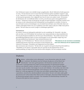 Lies Verbossen expres een redelijk tempo aangehouden. Bij de Slabroekse heide pauzeert
ze even. “Ik laat mensen eerst ervaren hoe hun lichaam op het wandelen reageert”, legt
ze uit. “Daarna is er ruimte voor uitleg over de natuur. De heide bloeit nu, daarom heb ik
ze hiernaartoe genomen. Een volgende keer kies ik weer een andere route. Zo kunnen
de deelnemers de verschillende delen van dit 4.000 hectare grote natuurgebied leren
kennen.” Verbossen werkt al dertig jaar als gids en heeft daardoor veel leuke weetjes over
de natuur en de cultuurhistorische achtergrond van het gebied te vertellen. Zo kan ze
aan de hand van de verwondingen van een dode buizerd laten zien of het dier door een
andere roofvogel of door een vos is gedood. Even later stopt ze bij een veldje waar pitrus
groeit. “De kern daarvan werd vroeger in olielampen gebruikt.”
Vertrouwen
De natuur vormt een belangrijk onderdeel van de wandeling. De ‘biowalks’ zijn dan
ook een idee van IVN Brabant, het instituut voor natuureducatie en duurzaamheid, de
Provinciale Raad Gezondheid en de Provincie Noord-Brabant. “We willen mensen met
gezondheidsproblemen laten ervaren wat bewegen in een natuurlijke omgeving voor
hun gezondheid kan betekenen”, legt initiatiefneemster José
de Jonge van IVN Brabant uit. “Mensen met een chronische
aandoening missen soms het vertrouwen in hun lichaam om
intensief te bewegen. Wandelen met lotgenoten kan hen helpen
dat vertrouwen op te bouwen.” Of dat ook net zo goed in de sportschool kan betwijfelt ze.
“Wandelen in de natuur is gezonder dan een sprintje op de loopmachine of een
stadswandeling. Je loopt in de frisse lucht en het ontspant. Uit een evaluatie van het
‘Wandelen in de natuur is gezonder
dan een sprintje op de loopmachine.’
Diabetes
D
iabetes - suikerziekte in de volksmond - is een chronische ziekte die steeds
meer voorkomt. Bij diabetes kan het lichaam de glucose uit het bloed, het
‘bloedsuiker’ niet meer goed opnemen. Het hormoon insuline dat in de
alvleesklier wordt geproduceerd regelt normaal gesproken de bloedsuikerspiegel.
Mensen met diabetes maken zelf geen of te weinig insuline, of hun lichaam reageert
niet meer op de insuline. Dat hangt af van de soort diabetes. Als insuline zijn werk niet
kan doen, loopt het bloedsuikergehalte veel te hoog op. Als er lang veel glucose in het
bloed zit, is dat erg ongezond. De ziekte kan ook andere aandoeningen zoals hart- en
vaatziekten, nieruitval en slechtziendheid veroorzaken. Net als voor ieder ander geldt
dat mensen met suikerziekte fitter blijven door te bewegen. Daarnaast helpt bewegen om
de bloedsuikerspiegel stabiel te houden. Het stimuleert de bloedsomloop waardoor de
lichaamscellen glucose beter opnemen.
8
 