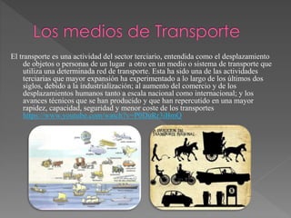 El transporte es una actividad del sector terciario, entendida como el desplazamiento
de objetos o personas de un lugar a otro en un medio o sistema de transporte que
utiliza una determinada red de transporte. Esta ha sido una de las actividades
terciarias que mayor expansión ha experimentado a lo largo de los últimos dos
siglos, debido a la industrialización; al aumento del comercio y de los
desplazamientos humanos tanto a escala nacional como internacional; y los
avances técnicos que se han producido y que han repercutido en una mayor
rapidez, capacidad, seguridad y menor coste de los transportes
https://www.youtube.com/watch?v=P0DuRr3iBmQ
 